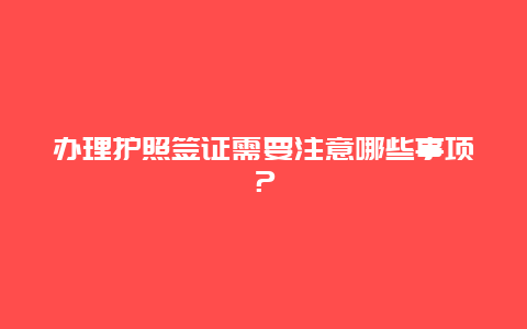 办理护照签证需要注意哪些事项？