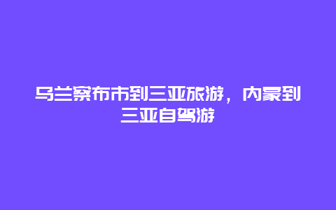 乌兰察布市到三亚旅游，内蒙到三亚自驾游