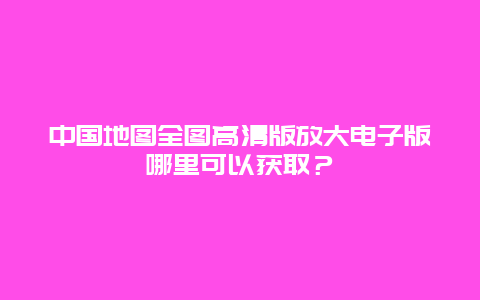 中国地图全图高清版放大电子版哪里可以获取？