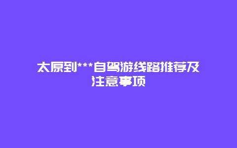 太原到***自驾游线路推荐及注意事项