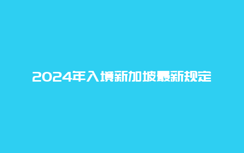 2024年入境新加坡最新规定