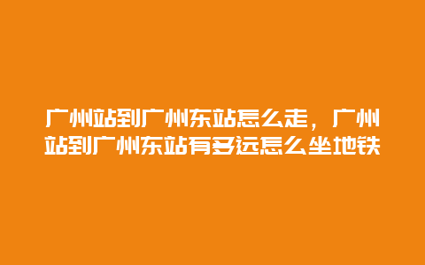 广州站到广州东站怎么走，广州站到广州东站有多远怎么坐地铁