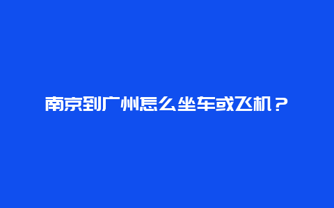 南京到广州怎么坐车或飞机？