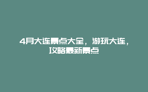 4月大连景点大全，游玩大连，攻略最新景点