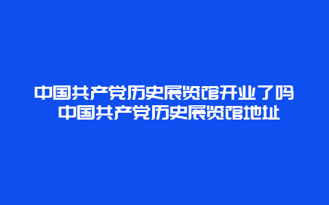 中国共产党历史展览馆开业了吗 中国共产党历史展览馆地址