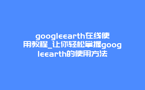 googleearth在线使用教程_让你轻松掌握googleearth的使用方法