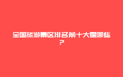 全国旅游景区排名前十大是哪些？