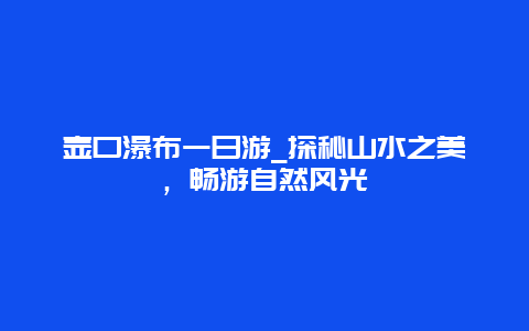 壶口瀑布一日游_探秘山水之美，畅游自然风光