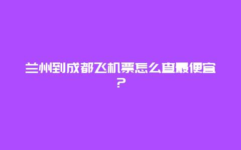 兰州到成都飞机票怎么查最便宜？