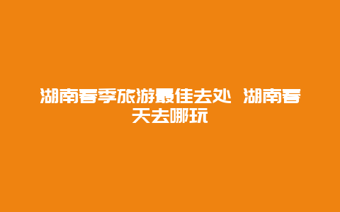 湖南春季旅游最佳去处 湖南春天去哪玩