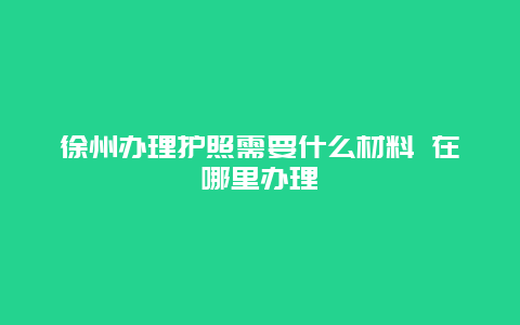 徐州办理护照需要什么材料 在哪里办理