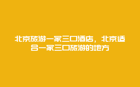 北京旅游一家三口酒店，北京适合一家三口旅游的地方