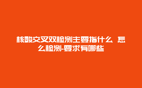 核酸交叉双检测主要指什么 怎么检测-要求有哪些