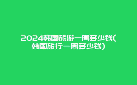 2024韩国旅游一周多少钱(韩国旅行一周多少钱)