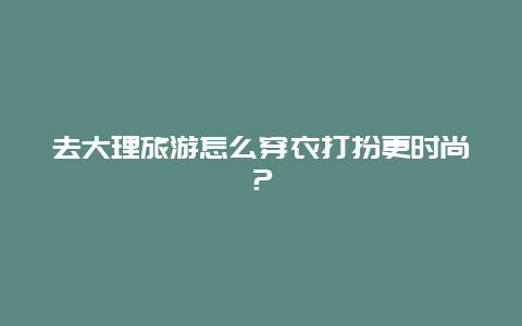 去大理旅游怎么穿衣打扮更时尚？