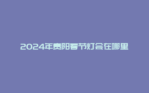 2024年贵阳春节灯会在哪里