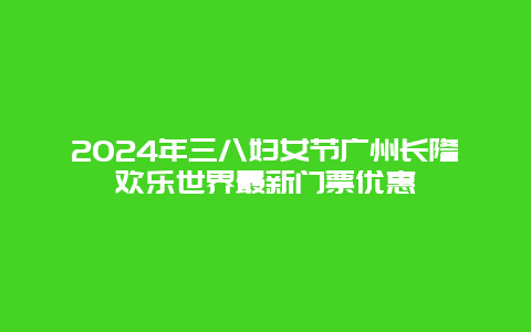 2024年三八妇女节广州长隆欢乐世界最新门票优惠