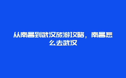 从南昌到武汉旅游攻略，南昌怎么去武汉