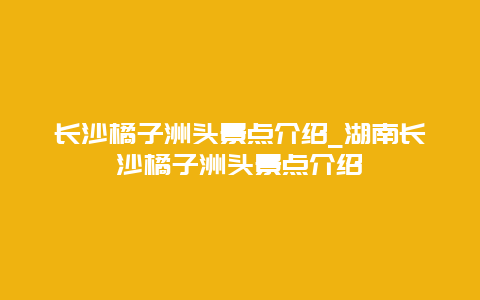 长沙橘子洲头景点介绍_湖南长沙橘子洲头景点介绍