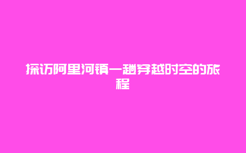 探访阿里河镇一趟穿越时空的旅程