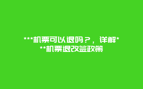 ***机票可以退吗？，详解***机票退改签政策