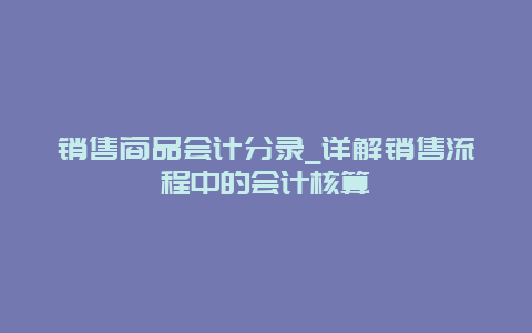 销售商品会计分录_详解销售流程中的会计核算