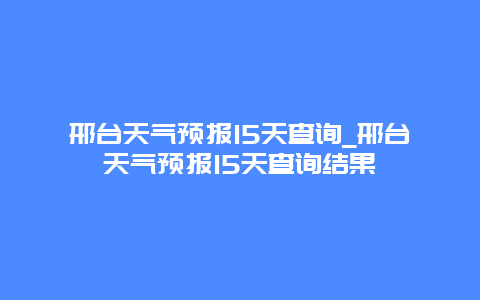 邢台天气预报15天查询_邢台天气预报15天查询结果