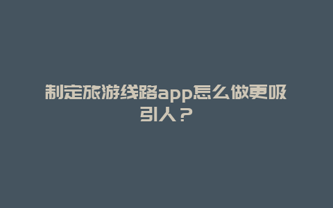 制定旅游线路app怎么做更吸引人？