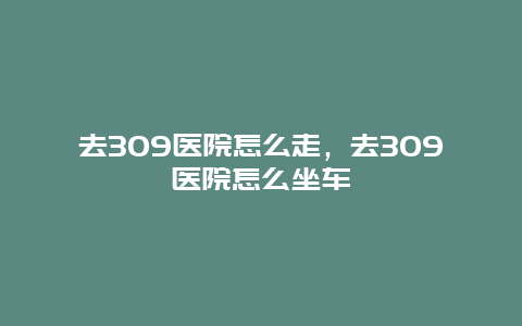 去309医院怎么走，去309医院怎么坐车