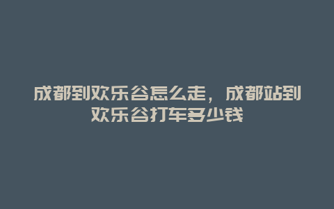 成都到欢乐谷怎么走，成都站到欢乐谷打车多少钱