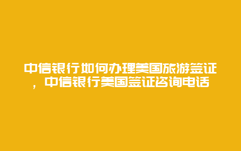 中信银行如何办理美国旅游签证，中信银行美国签证咨询电话