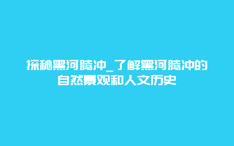 探秘黑河腾冲_了解黑河腾冲的自然景观和人文历史