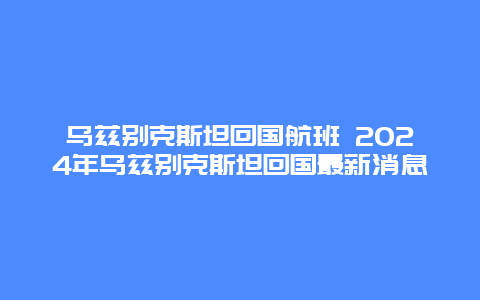 乌兹别克斯坦回国航班 2024年乌兹别克斯坦回国最新消息