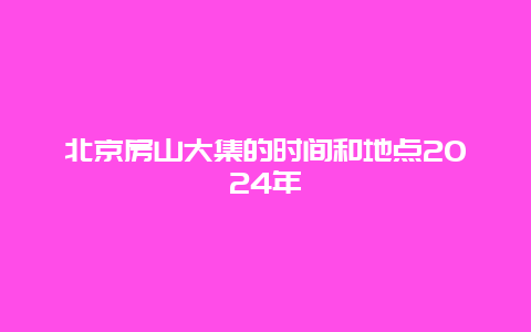 北京房山大集的时间和地点2024年