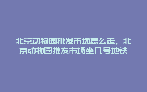 北京动物园批发市场怎么走，北京动物园批发市场坐几号地铁