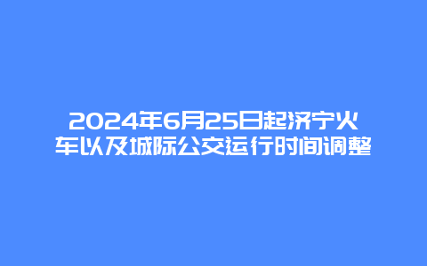 2024年6月25日起济宁火车以及城际公交运行时间调整