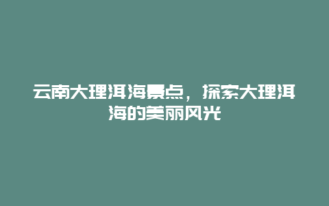 云南大理洱海景点，探索大理洱海的美丽风光