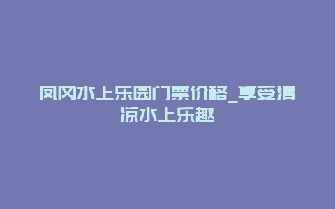 凤冈水上乐园门票价格_享受清凉水上乐趣