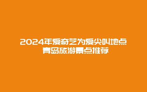 2024年爱奇艺为爱尖叫地点 青岛旅游景点推荐