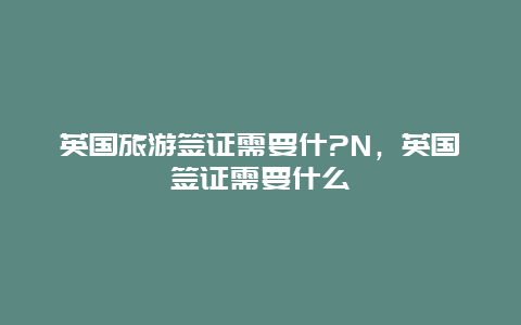 英国旅游签证需要什?N，英国签证需要什么