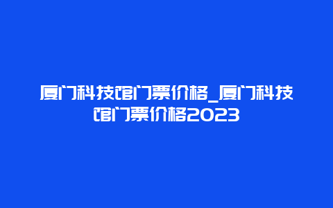 厦门科技馆门票价格_厦门科技馆门票价格2023