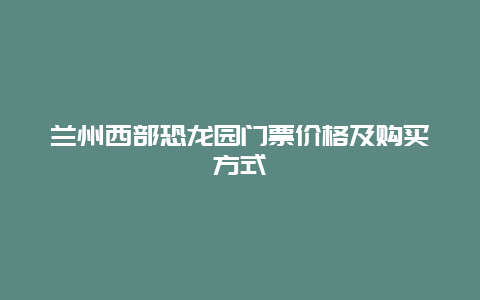 兰州西部恐龙园门票价格及购买方式