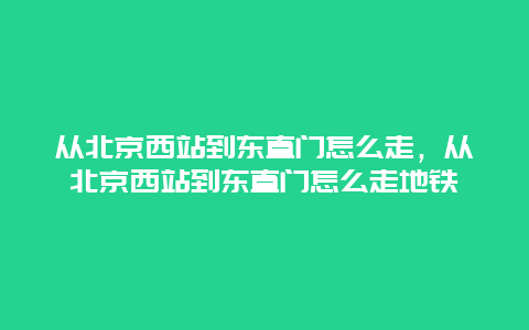 从北京西站到东直门怎么走，从北京西站到东直门怎么走地铁