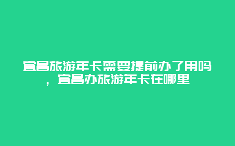 宜昌旅游年卡需要提前办了用吗，宜昌办旅游年卡在哪里