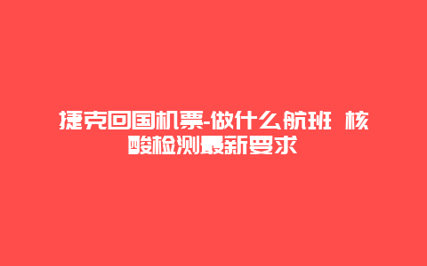 捷克回国机票-做什么航班 核酸检测最新要求