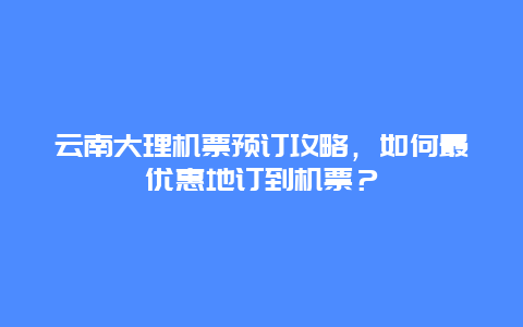 云南大理机票预订攻略，如何最优惠地订到机票？