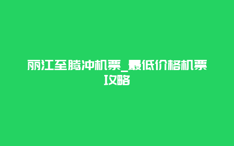 丽江至腾冲机票_最低价格机票攻略