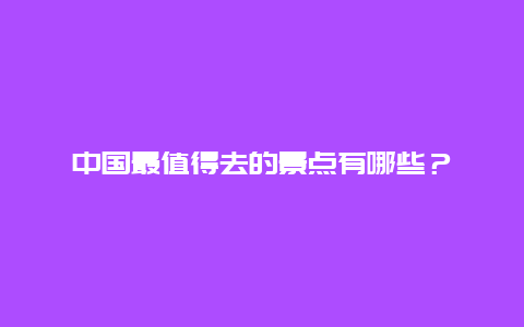 中国最值得去的景点有哪些？