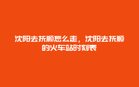 沈阳去抚顺怎么走，沈阳去抚顺的火车站时刻表