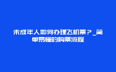 未成年人如何办理飞机票？_简单易懂的购票流程